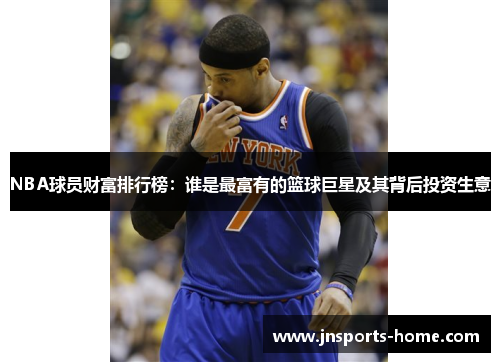 NBA球员财富排行榜：谁是最富有的篮球巨星及其背后投资生意