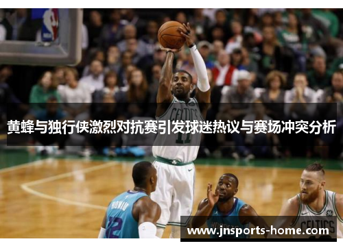 黄蜂与独行侠激烈对抗赛引发球迷热议与赛场冲突分析